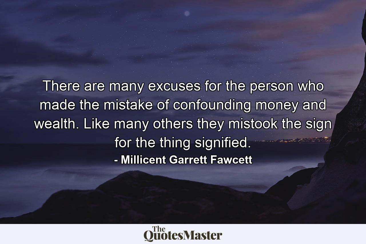 There are many excuses for the person who made the mistake of confounding money and wealth. Like many others they mistook the sign for the thing signified. - Quote by Millicent Garrett Fawcett