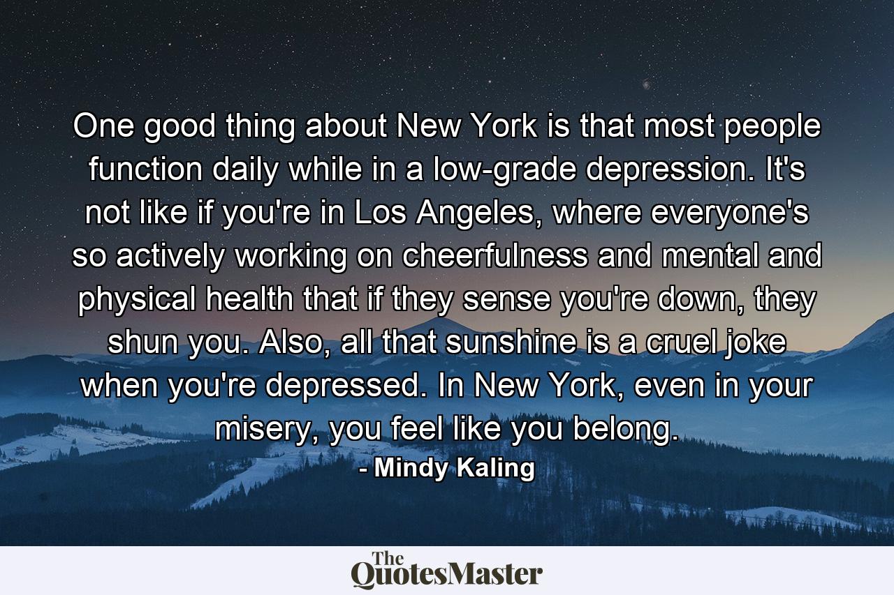 One good thing about New York is that most people function daily while in a low-grade depression. It's not like if you're in Los Angeles, where everyone's so actively working on cheerfulness and mental and physical health that if they sense you're down, they shun you. Also, all that sunshine is a cruel joke when you're depressed. In New York, even in your misery, you feel like you belong. - Quote by Mindy Kaling