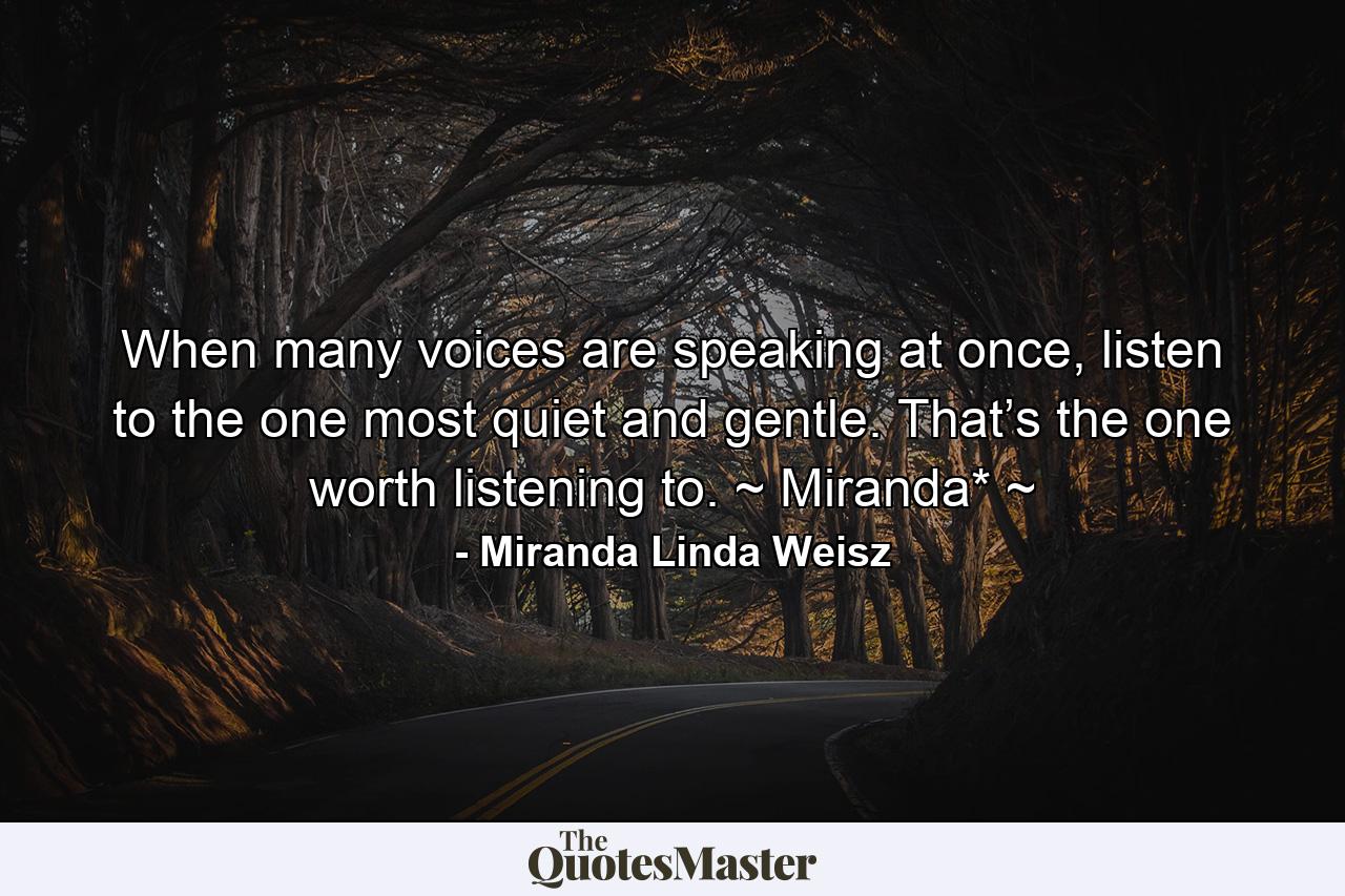 When many voices are speaking at once, listen to the one most quiet and gentle. That’s the one worth listening to. ~ Miranda* ~ - Quote by Miranda Linda Weisz