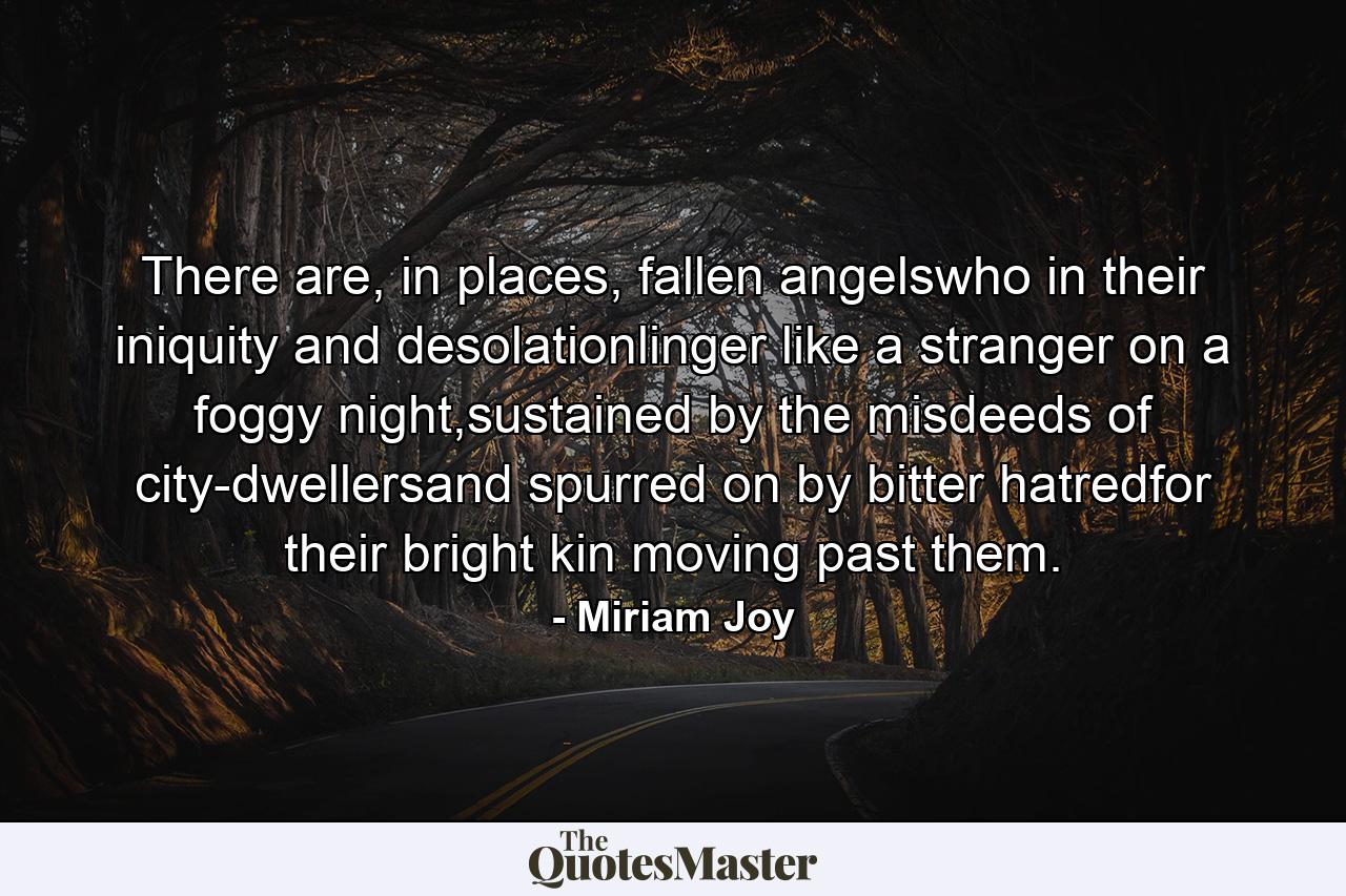 There are, in places, fallen angelswho in their iniquity and desolationlinger like a stranger on a foggy night,sustained by the misdeeds of city-dwellersand spurred on by bitter hatredfor their bright kin moving past them. - Quote by Miriam Joy