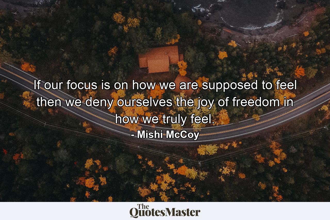 If our focus is on how we are supposed to feel then we deny ourselves the joy of freedom in how we truly feel. - Quote by Mishi McCoy