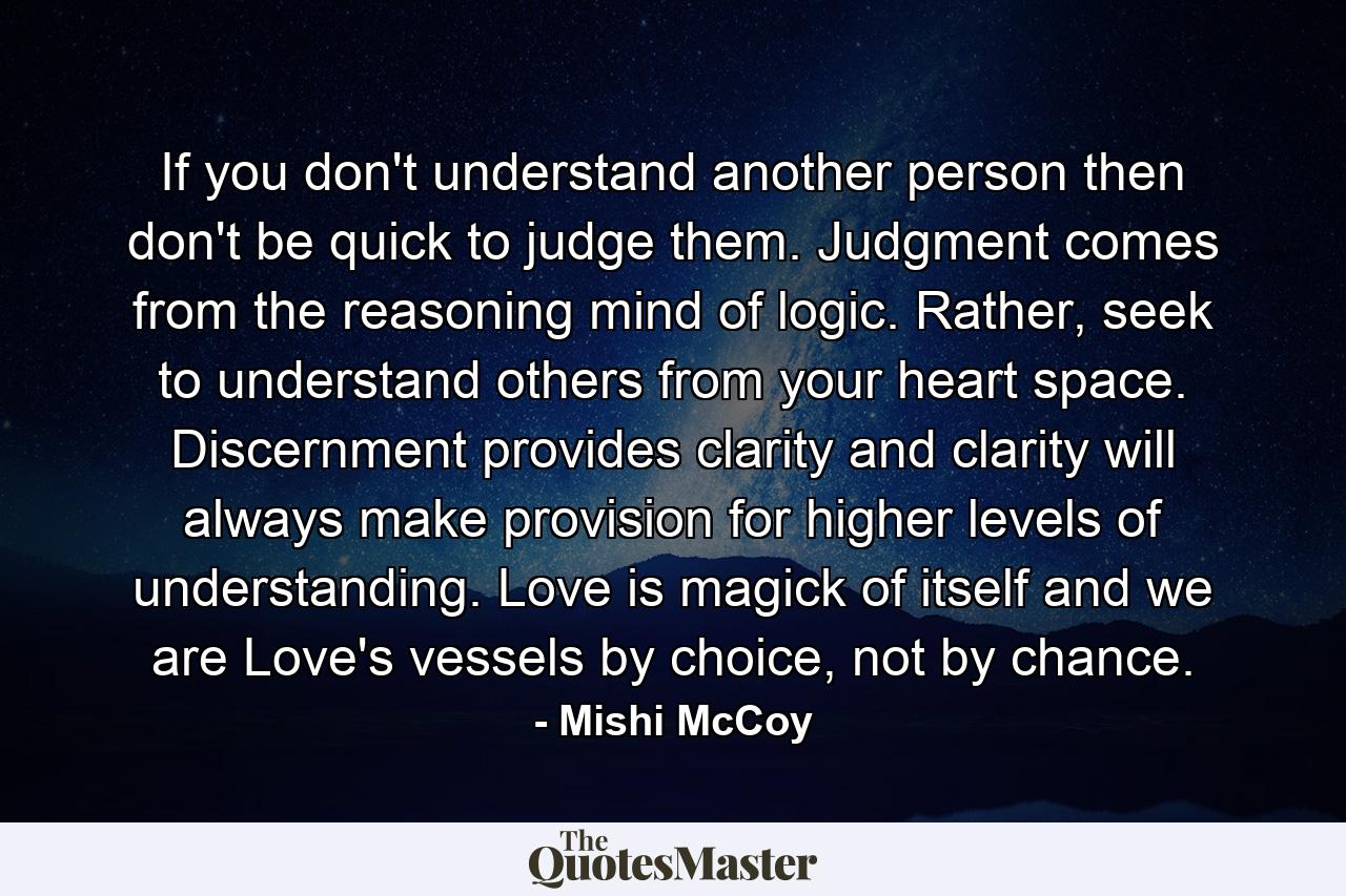 If you don't understand another person then don't be quick to judge them. Judgment comes from the reasoning mind of logic. Rather, seek to understand others from your heart space. Discernment provides clarity and clarity will always make provision for higher levels of understanding. Love is magick of itself and we are Love's vessels by choice, not by chance. - Quote by Mishi McCoy