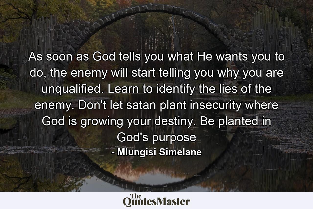 As soon as God tells you what He wants you to do, the enemy will start telling you why you are unqualified. Learn to identify the lies of the enemy. Don't let satan plant insecurity where God is growing your destiny. Be planted in God's purpose - Quote by Mlungisi Simelane