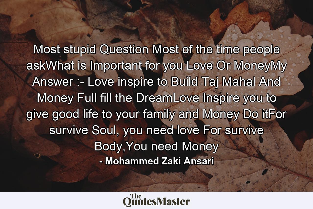 Most stupid Question Most of the time people askWhat is Important for you Love Or MoneyMy Answer :- Love inspire to Build Taj Mahal And Money Full fill the DreamLove Inspire you to give good life to your family and Money Do itFor survive Soul, you need love For survive Body,You need Money - Quote by Mohammed Zaki Ansari