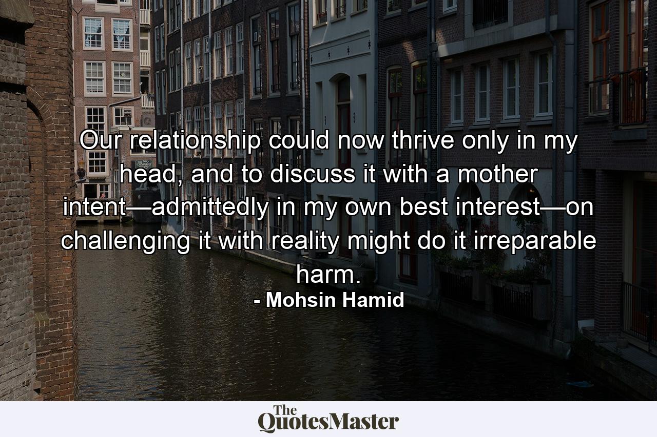 Our relationship could now thrive only in my head, and to discuss it with a mother intent—admittedly in my own best interest—on challenging it with reality might do it irreparable harm. - Quote by Mohsin Hamid