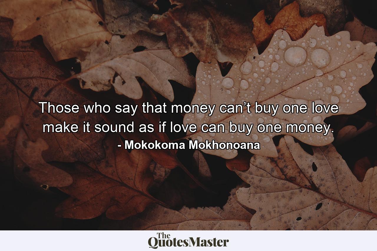 Those who say that money can’t buy one love make it sound as if love can buy one money. - Quote by Mokokoma Mokhonoana