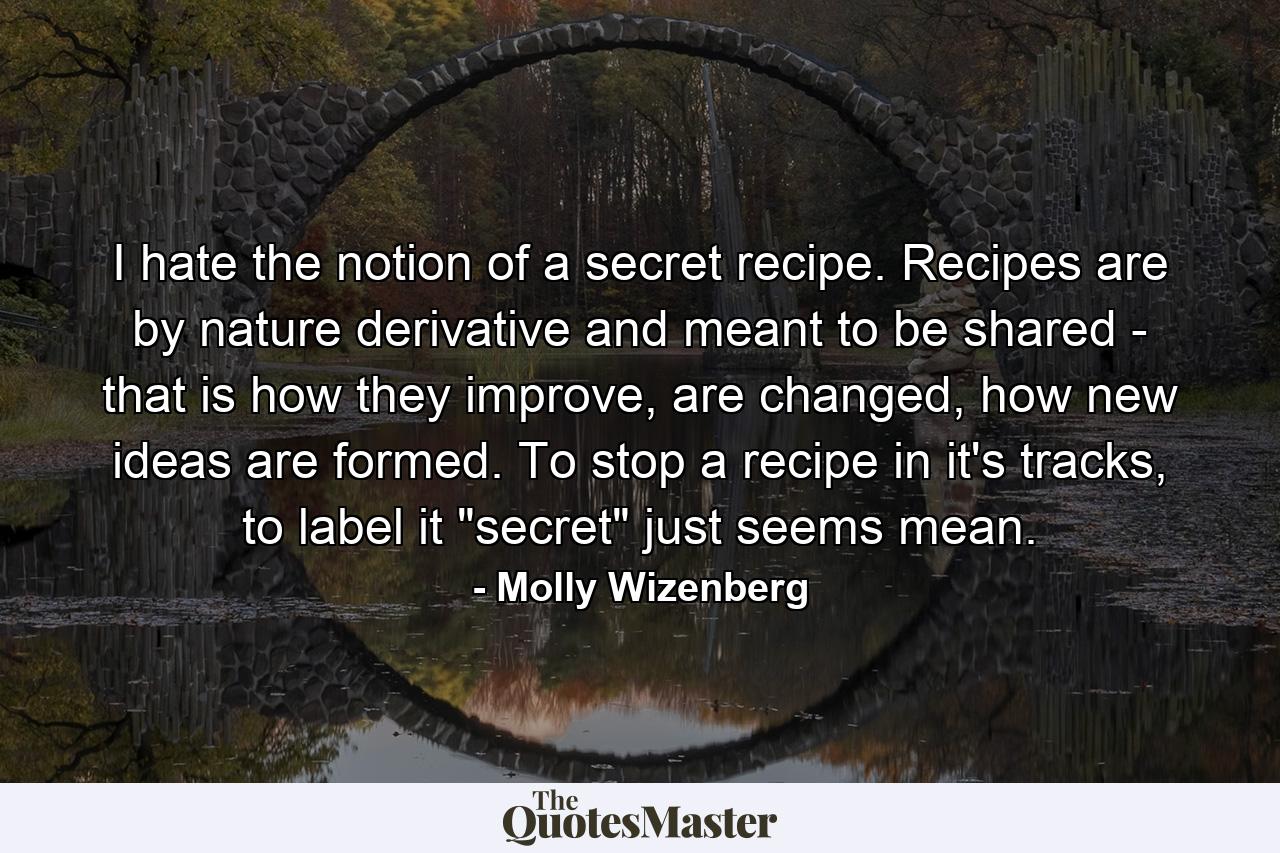 I hate the notion of a secret recipe. Recipes are by nature derivative and meant to be shared - that is how they improve, are changed, how new ideas are formed. To stop a recipe in it's tracks, to label it 