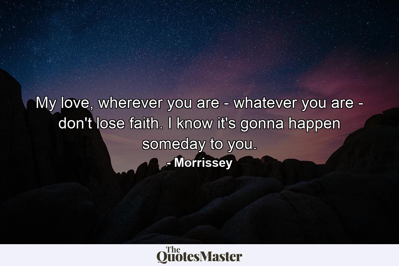 My love, wherever you are - whatever you are - don't lose faith. I know it's gonna happen someday to you. - Quote by Morrissey