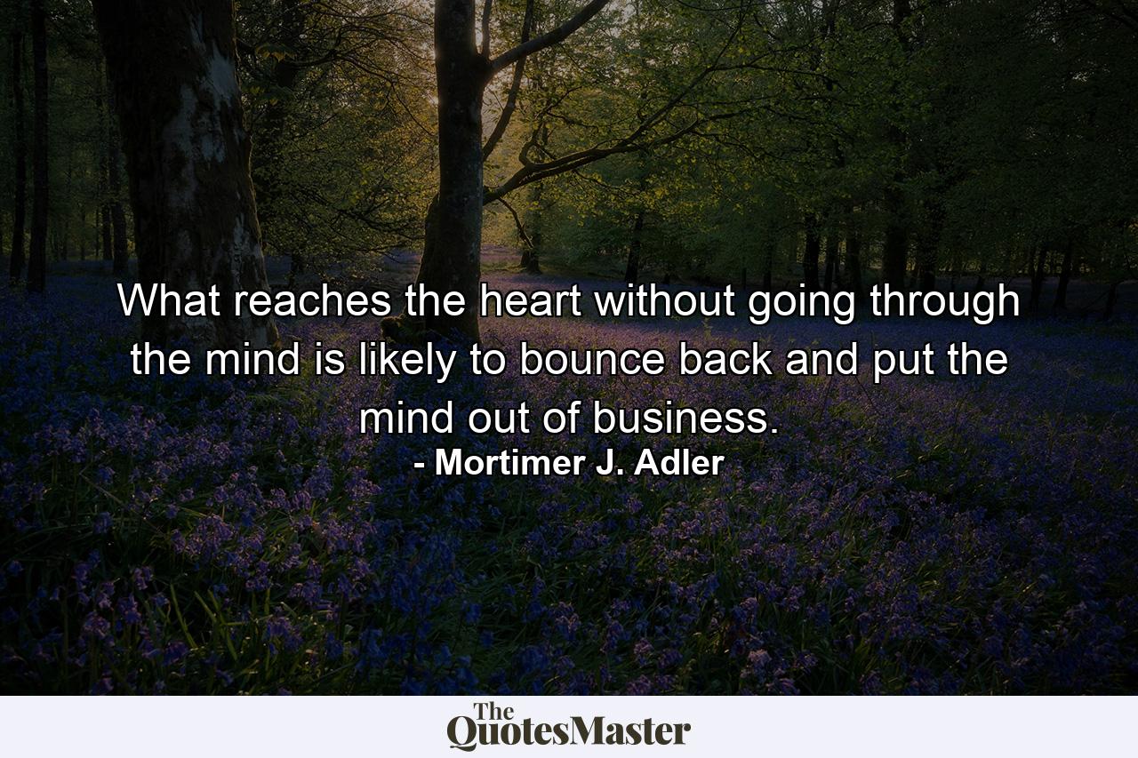 What reaches the heart without going through the mind is likely to bounce back and put the mind out of business. - Quote by Mortimer J. Adler