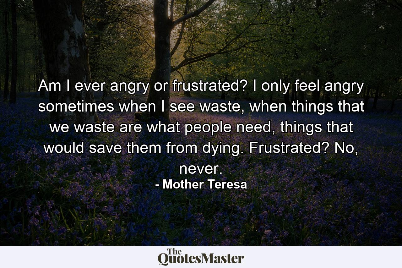 Am I ever angry or frustrated? I only feel angry sometimes when I see waste, when things that we waste are what people need, things that would save them from dying. Frustrated? No, never. - Quote by Mother Teresa