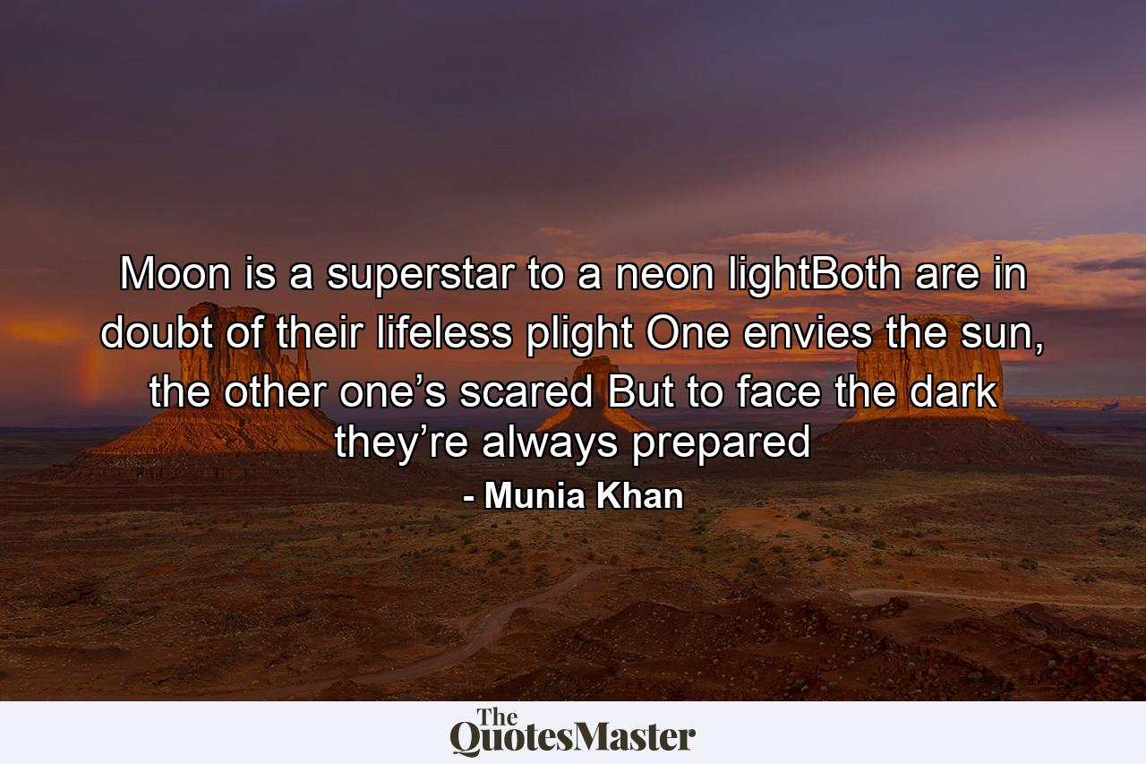 Moon is a superstar to a neon lightBoth are in doubt of their lifeless plight One envies the sun, the other one’s scared But to face the dark they’re always prepared - Quote by Munia Khan