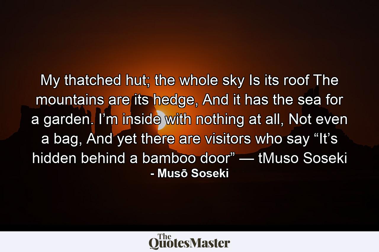 My thatched hut; the whole sky Is its roof The mountains are its hedge, And it has the sea for a garden. I’m inside with nothing at all, Not even a bag, And yet there are visitors who say “It’s hidden behind a bamboo door” — tMuso Soseki - Quote by Musō Soseki