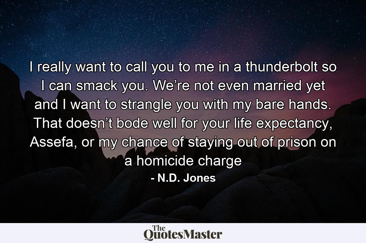 I really want to call you to me in a thunderbolt so I can smack you. We’re not even married yet and I want to strangle you with my bare hands. That doesn’t bode well for your life expectancy, Assefa, or my chance of staying out of prison on a homicide charge - Quote by N.D. Jones