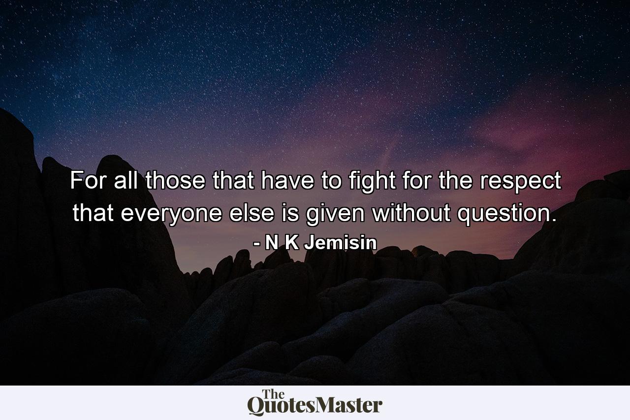 For all those that have to fight for the respect that everyone else is given without question. - Quote by N K Jemisin