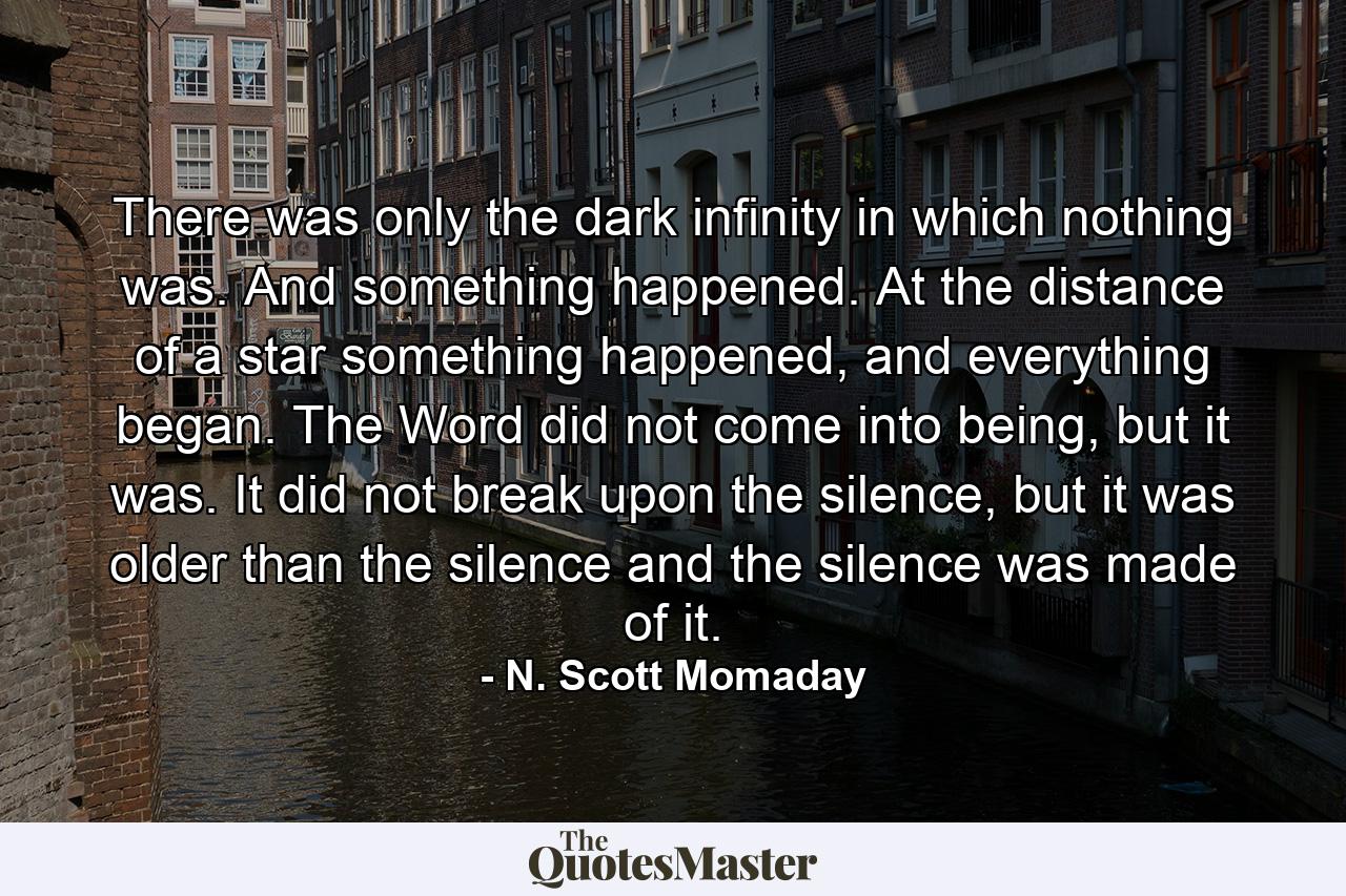 There was only the dark infinity in which nothing was. And something happened. At the distance of a star something happened, and everything began. The Word did not come into being, but it was. It did not break upon the silence, but it was older than the silence and the silence was made of it. - Quote by N. Scott Momaday