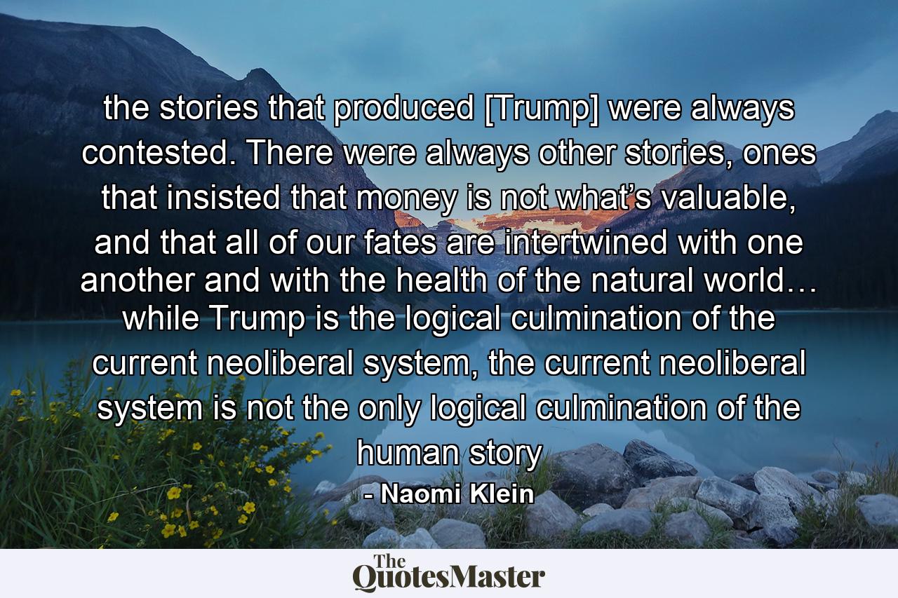 the stories that produced [Trump] were always contested. There were always other stories, ones that insisted that money is not what’s valuable, and that all of our fates are intertwined with one another and with the health of the natural world… while Trump is the logical culmination of the current neoliberal system, the current neoliberal system is not the only logical culmination of the human story - Quote by Naomi Klein