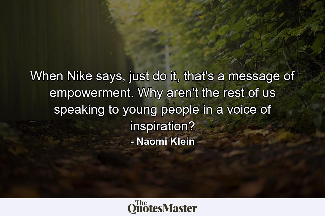 When Nike says, just do it, that's a message of empowerment. Why aren't the rest of us speaking to young people in a voice of inspiration? - Quote by Naomi Klein