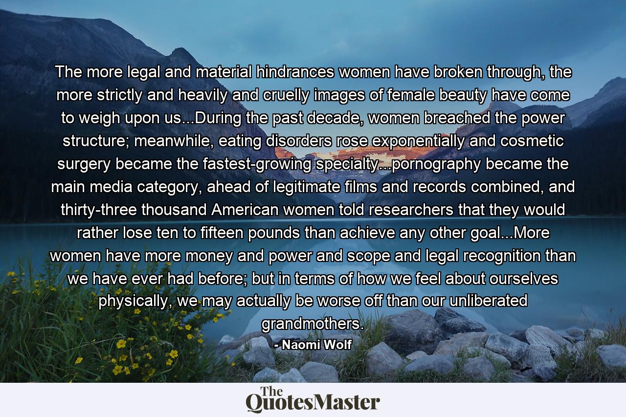 The more legal and material hindrances women have broken through, the more strictly and heavily and cruelly images of female beauty have come to weigh upon us...During the past decade, women breached the power structure; meanwhile, eating disorders rose exponentially and cosmetic surgery became the fastest-growing specialty...pornography became the main media category, ahead of legitimate films and records combined, and thirty-three thousand American women told researchers that they would rather lose ten to fifteen pounds than achieve any other goal...More women have more money and power and scope and legal recognition than we have ever had before; but in terms of how we feel about ourselves physically, we may actually be worse off than our unliberated grandmothers. - Quote by Naomi Wolf