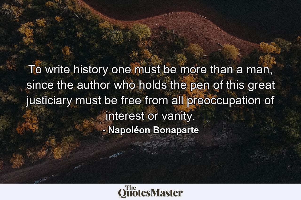 To write history one must be more than a man, since the author who holds the pen of this great justiciary must be free from all preoccupation of interest or vanity. - Quote by Napoléon Bonaparte