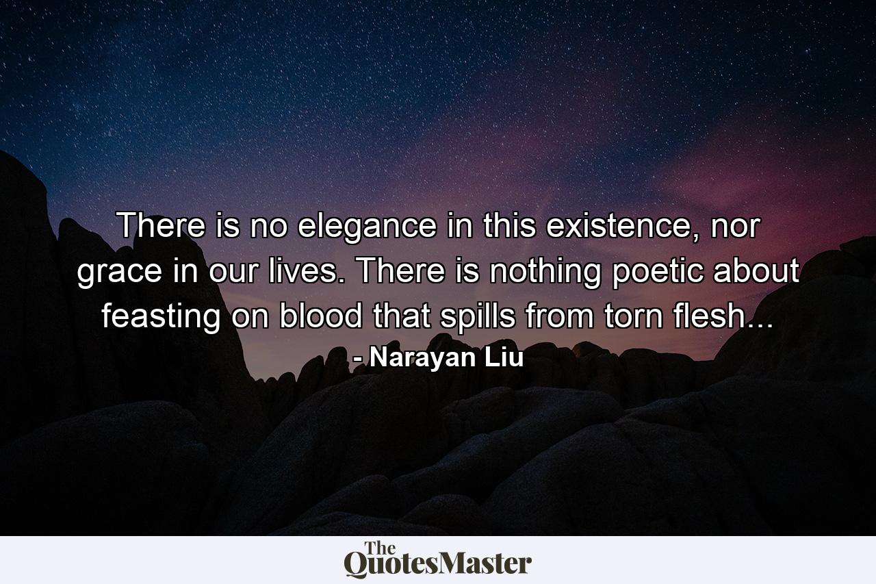 There is no elegance in this existence, nor grace in our lives. There is nothing poetic about feasting on blood that spills from torn flesh... - Quote by Narayan Liu