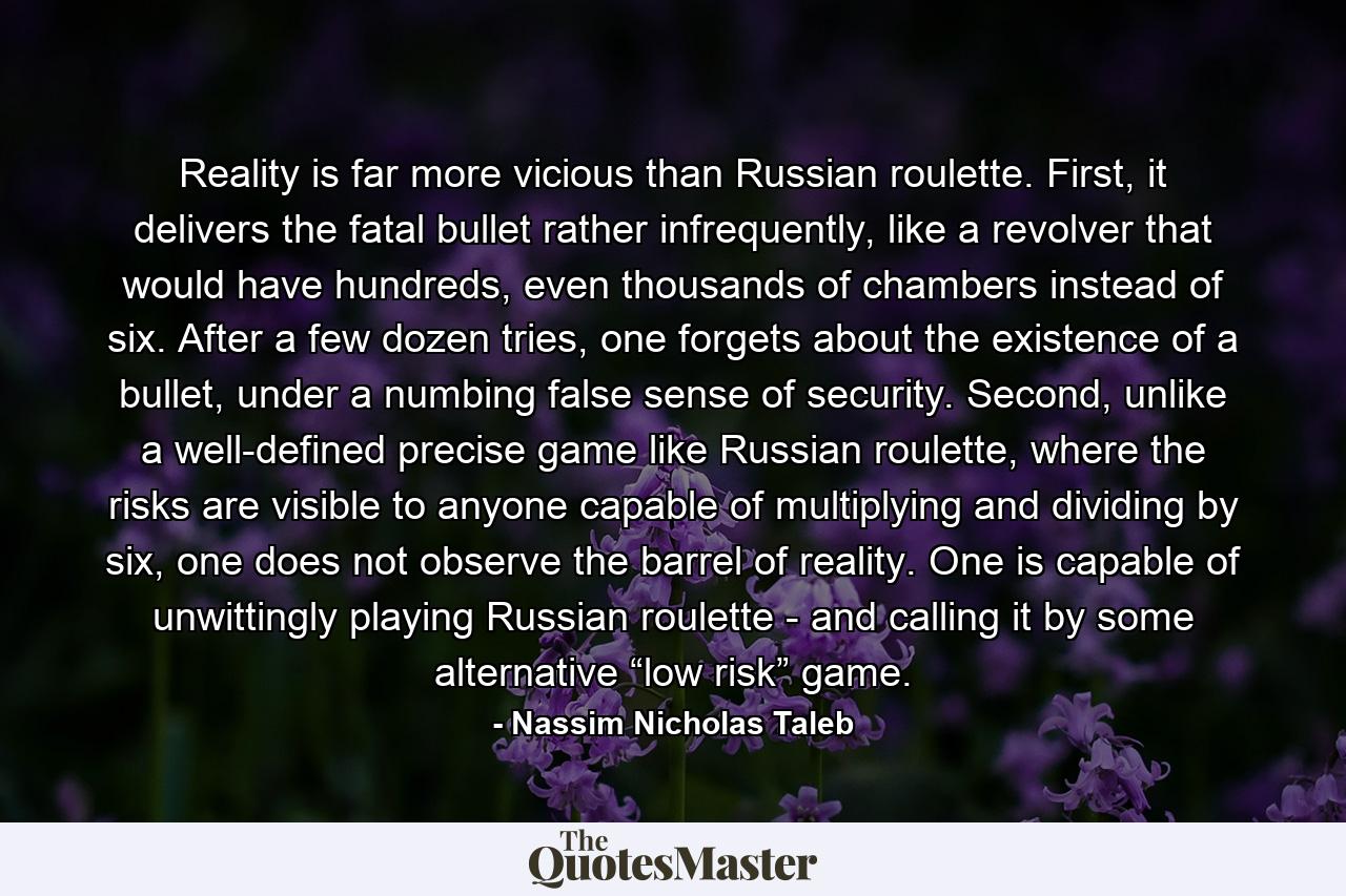 Reality is far more vicious than Russian roulette. First, it delivers the fatal bullet rather infrequently, like a revolver that would have hundreds, even thousands of chambers instead of six. After a few dozen tries, one forgets about the existence of a bullet, under a numbing false sense of security. Second, unlike a well-defined precise game like Russian roulette, where the risks are visible to anyone capable of multiplying and dividing by six, one does not observe the barrel of reality. One is capable of unwittingly playing Russian roulette - and calling it by some alternative “low risk” game. - Quote by Nassim Nicholas Taleb