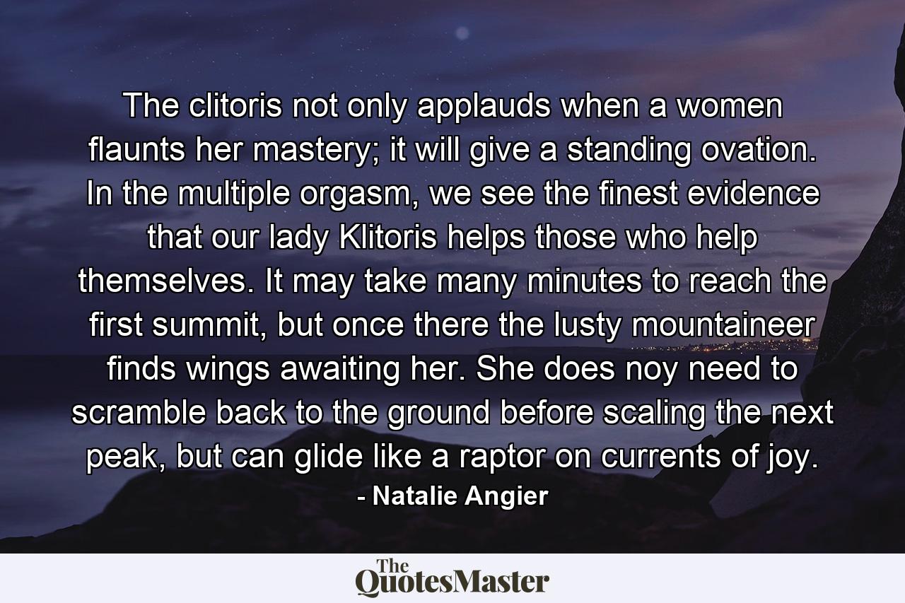 The clitoris not only applauds when a women flaunts her mastery; it will give a standing ovation. In the multiple orgasm, we see the finest evidence that our lady Klitoris helps those who help themselves. It may take many minutes to reach the first summit, but once there the lusty mountaineer finds wings awaiting her. She does noy need to scramble back to the ground before scaling the next peak, but can glide like a raptor on currents of joy. - Quote by Natalie Angier