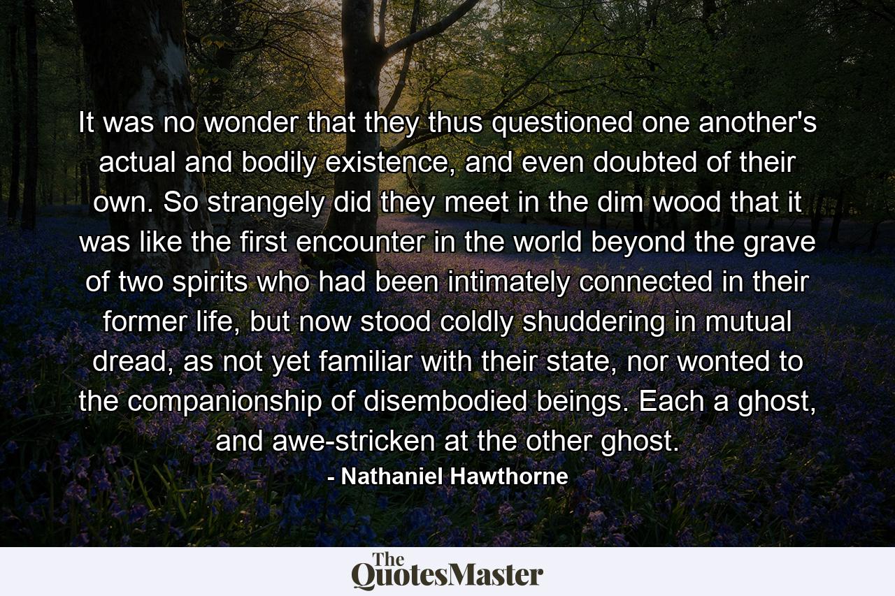 It was no wonder that they thus questioned one another's actual and bodily existence, and even doubted of their own. So strangely did they meet in the dim wood that it was like the first encounter in the world beyond the grave of two spirits who had been intimately connected in their former life, but now stood coldly shuddering in mutual dread, as not yet familiar with their state, nor wonted to the companionship of disembodied beings. Each a ghost, and awe-stricken at the other ghost. - Quote by Nathaniel Hawthorne