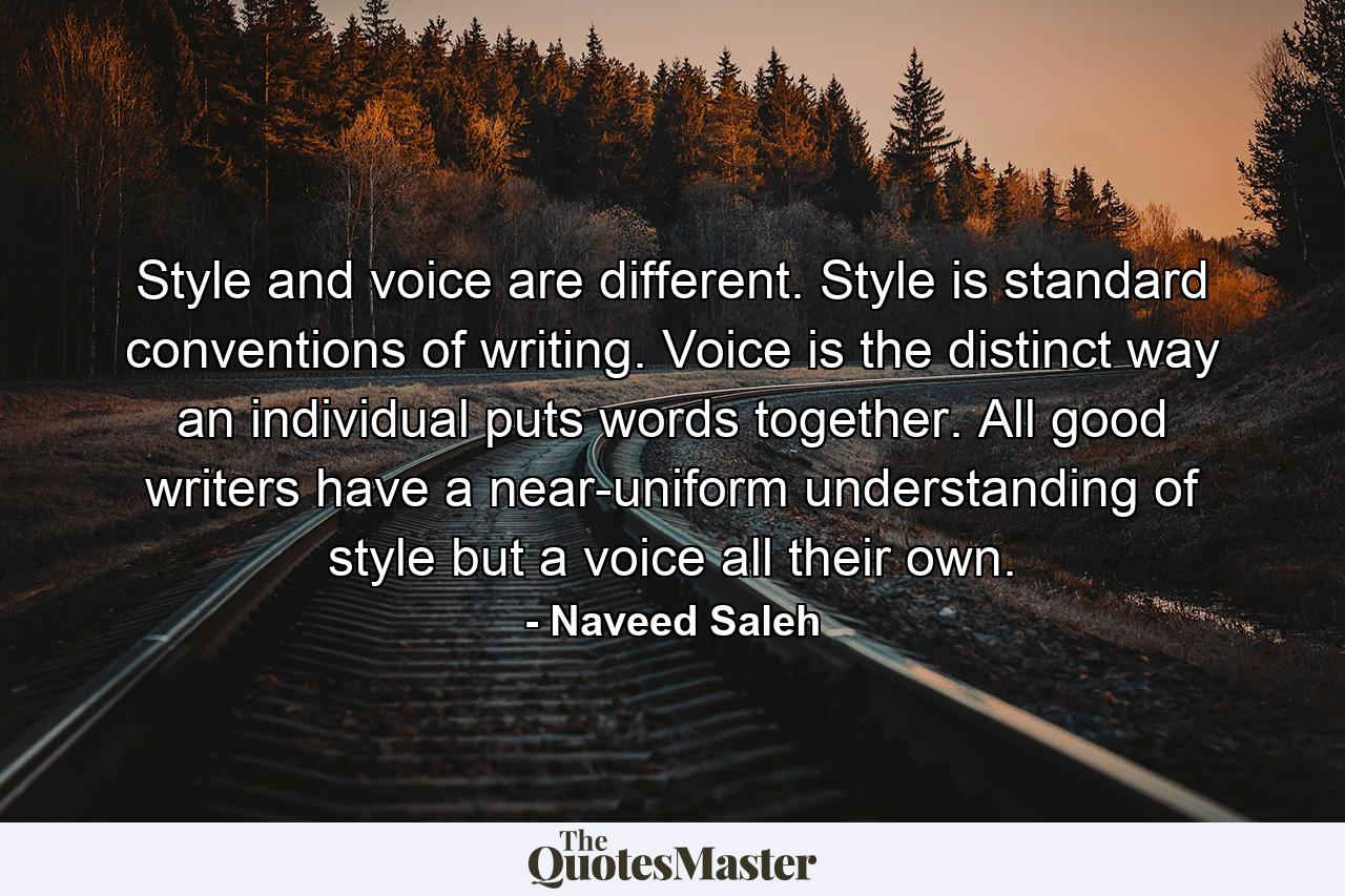 Style and voice are different. Style is standard conventions of writing. Voice is the distinct way an individual puts words together. All good writers have a near-uniform understanding of style but a voice all their own. - Quote by Naveed Saleh