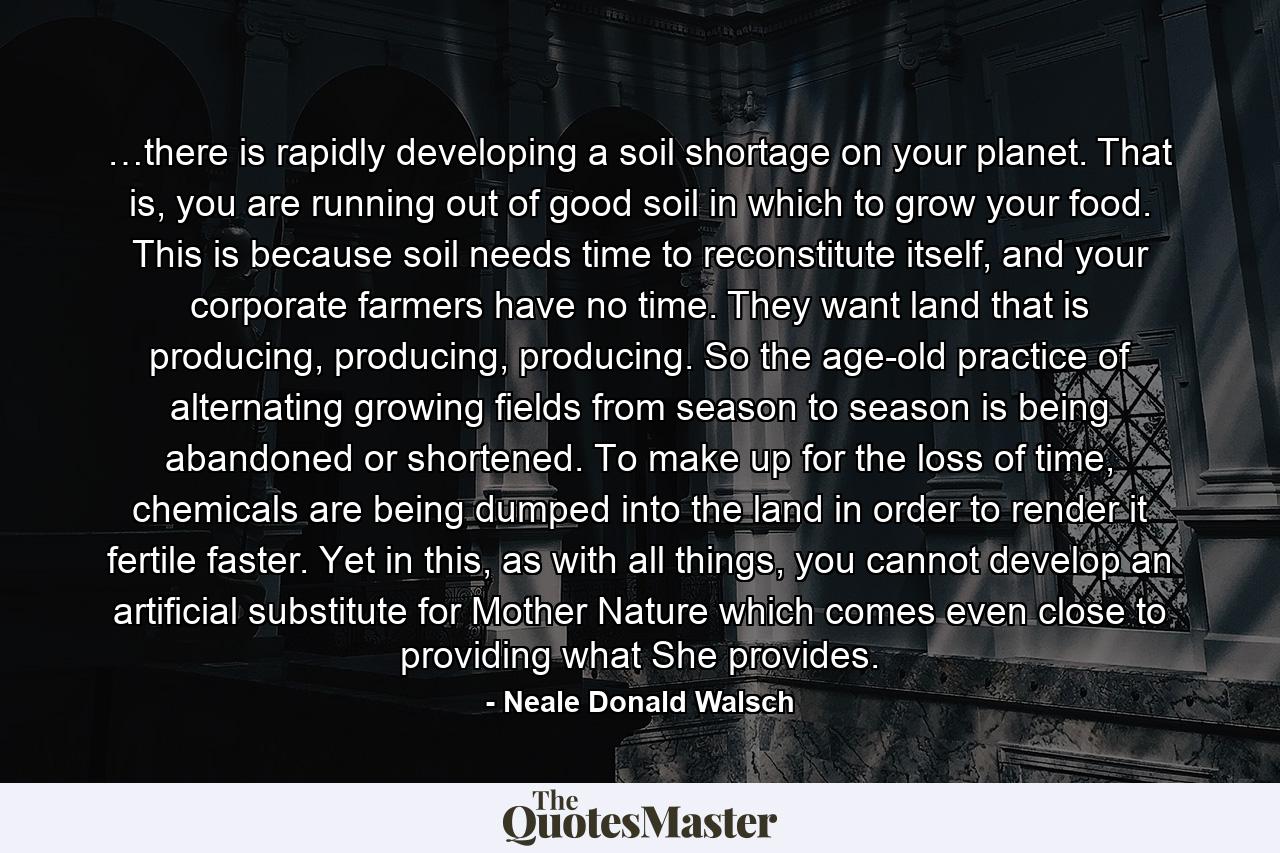 …there is rapidly developing a soil shortage on your planet. That is, you are running out of good soil in which to grow your food. This is because soil needs time to reconstitute itself, and your corporate farmers have no time. They want land that is producing, producing, producing. So the age-old practice of alternating growing fields from season to season is being abandoned or shortened. To make up for the loss of time, chemicals are being dumped into the land in order to render it fertile faster. Yet in this, as with all things, you cannot develop an artificial substitute for Mother Nature which comes even close to providing what She provides. - Quote by Neale Donald Walsch