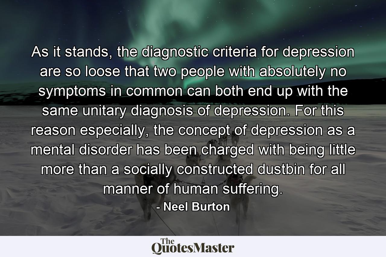 As it stands, the diagnostic criteria for depression are so loose that two people with absolutely no symptoms in common can both end up with the same unitary diagnosis of depression. For this reason especially, the concept of depression as a mental disorder has been charged with being little more than a socially constructed dustbin for all manner of human suffering. - Quote by Neel Burton