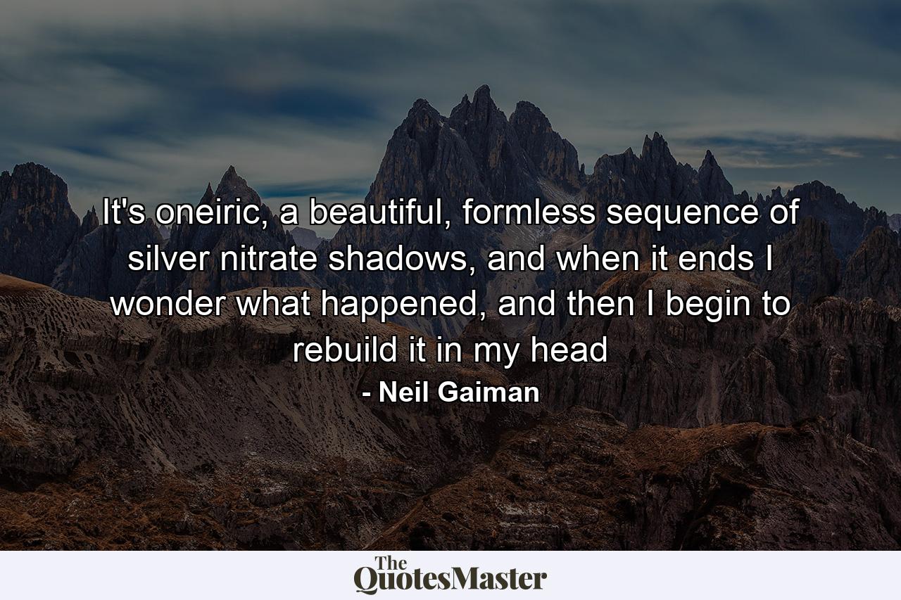 It's oneiric, a beautiful, formless sequence of silver nitrate shadows, and when it ends I wonder what happened, and then I begin to rebuild it in my head - Quote by Neil Gaiman