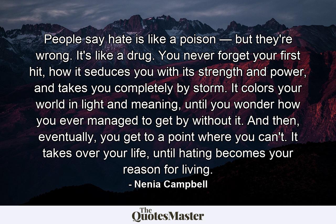 People say hate is like a poison — but they're wrong. It's like a drug. You never forget your first hit, how it seduces you with its strength and power, and takes you completely by storm. It colors your world in light and meaning, until you wonder how you ever managed to get by without it. And then, eventually, you get to a point where you can't. It takes over your life, until hating becomes your reason for living. - Quote by Nenia Campbell