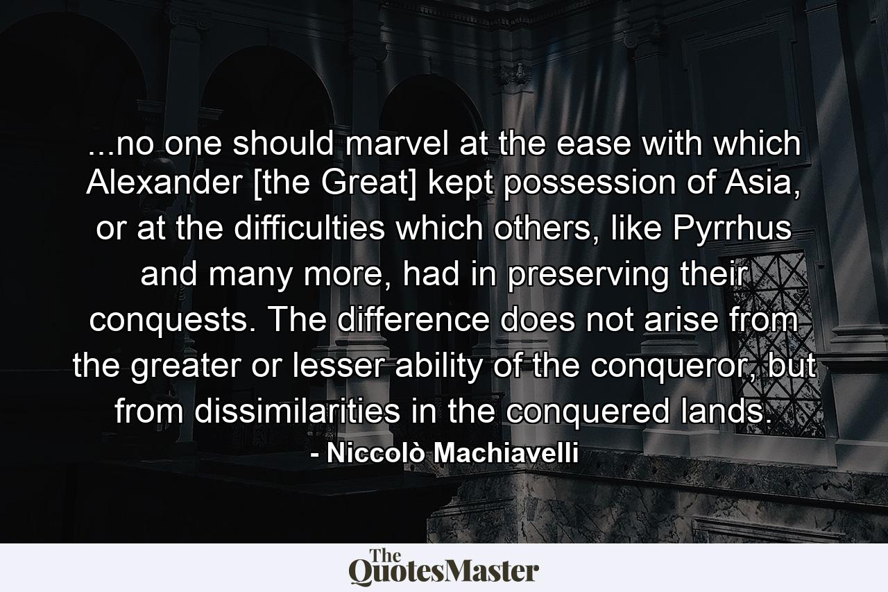 ...no one should marvel at the ease with which Alexander [the Great] kept possession of Asia, or at the difficulties which others, like Pyrrhus and many more, had in preserving their conquests. The difference does not arise from the greater or lesser ability of the conqueror, but from dissimilarities in the conquered lands. - Quote by Niccolò Machiavelli