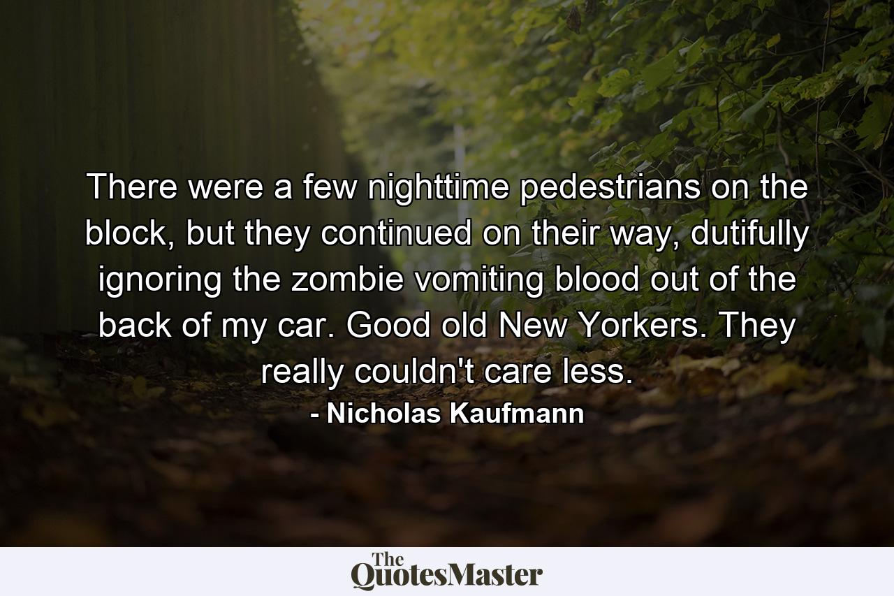 There were a few nighttime pedestrians on the block, but they continued on their way, dutifully ignoring the zombie vomiting blood out of the back of my car. Good old New Yorkers. They really couldn't care less. - Quote by Nicholas Kaufmann