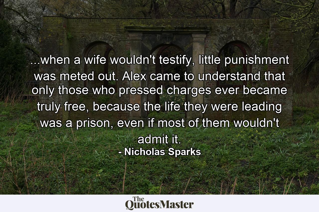 ...when a wife wouldn't testify, little punishment was meted out. Alex came to understand that only those who pressed charges ever became truly free, because the life they were leading was a prison, even if most of them wouldn't admit it. - Quote by Nicholas Sparks