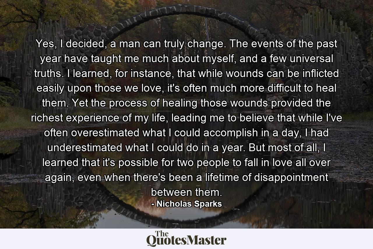 Yes, I decided, a man can truly change. The events of the past year have taught me much about myself, and a few universal truths. I learned, for instance, that while wounds can be inflicted easily upon those we love, it's often much more difficult to heal them. Yet the process of healing those wounds provided the richest experience of my life, leading me to believe that while I've often overestimated what I could accomplish in a day, I had underestimated what I could do in a year. But most of all, I learned that it's possible for two people to fall in love all over again, even when there's been a lifetime of disappointment between them. - Quote by Nicholas Sparks