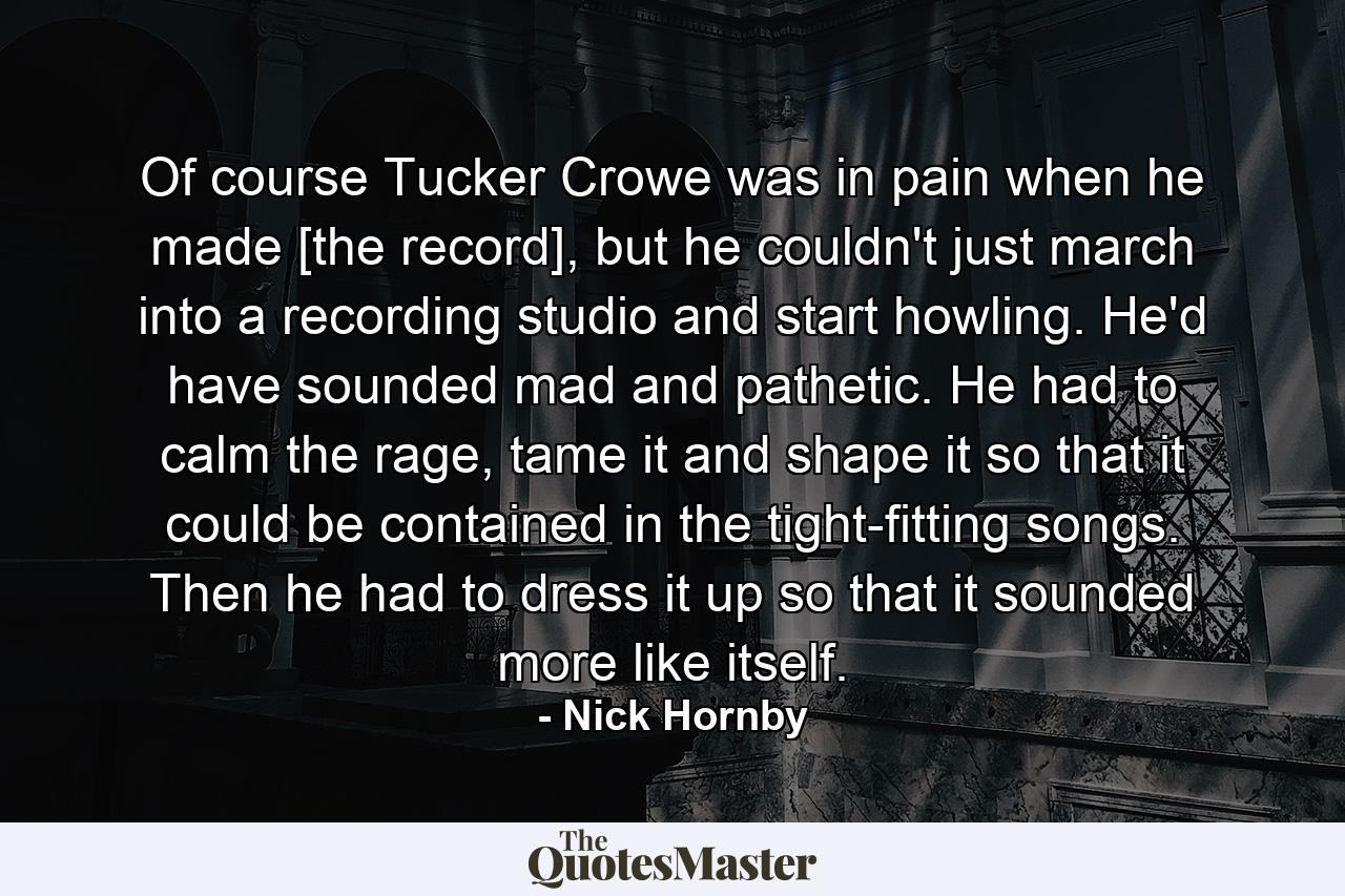 Of course Tucker Crowe was in pain when he made [the record], but he couldn't just march into a recording studio and start howling. He'd have sounded mad and pathetic. He had to calm the rage, tame it and shape it so that it could be contained in the tight-fitting songs. Then he had to dress it up so that it sounded more like itself. - Quote by Nick Hornby