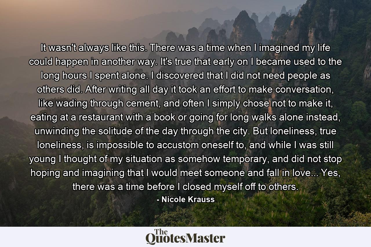 It wasn't always like this. There was a time when I imagined my life could happen in another way. It's true that early on I became used to the long hours I spent alone. I discovered that I did not need people as others did. After writing all day it took an effort to make conversation, like wading through cement, and often I simply chose not to make it, eating at a restaurant with a book or going for long walks alone instead, unwinding the solitude of the day through the city. But loneliness, true loneliness, is impossible to accustom oneself to, and while I was still young I thought of my situation as somehow temporary, and did not stop hoping and imagining that I would meet someone and fall in love... Yes, there was a time before I closed myself off to others. - Quote by Nicole Krauss