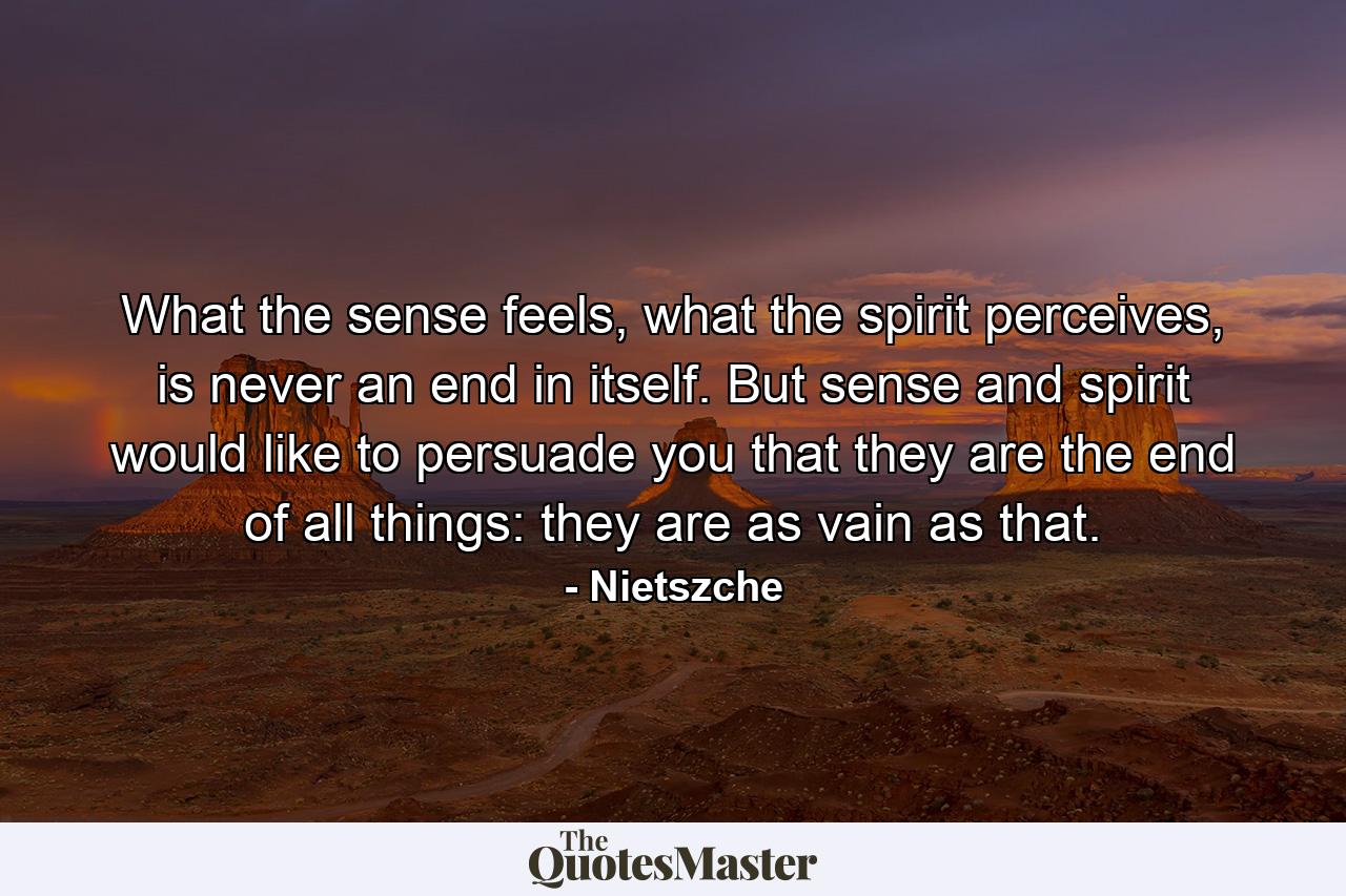 What the sense feels, what the spirit perceives, is never an end in itself. But sense and spirit would like to persuade you that they are the end of all things: they are as vain as that. - Quote by Nietszche