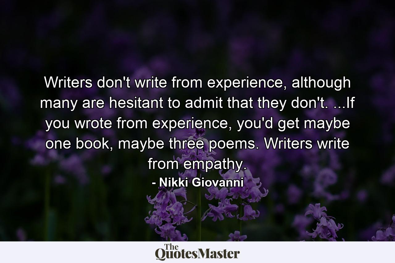 Writers don't write from experience, although many are hesitant to admit that they don't. ...If you wrote from experience, you'd get maybe one book, maybe three poems. Writers write from empathy. - Quote by Nikki Giovanni