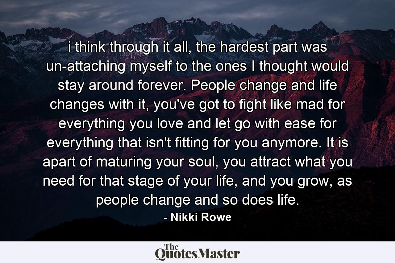 i think through it all, the hardest part was un-attaching myself to the ones I thought would stay around forever. People change and life changes with it, you've got to fight like mad for everything you love and let go with ease for everything that isn't fitting for you anymore. It is apart of maturing your soul, you attract what you need for that stage of your life, and you grow, as people change and so does life. - Quote by Nikki Rowe