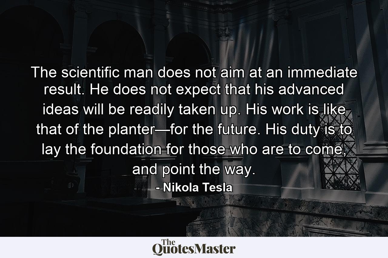 The scientific man does not aim at an immediate result. He does not expect that his advanced ideas will be readily taken up. His work is like that of the planter—for the future. His duty is to lay the foundation for those who are to come, and point the way. - Quote by Nikola Tesla