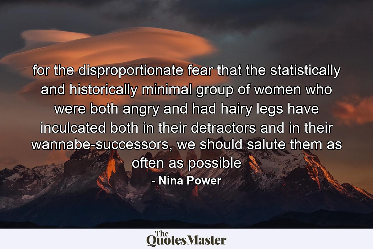 for the disproportionate fear that the statistically and historically minimal group of women who were both angry and had hairy legs have inculcated both in their detractors and in their wannabe-successors, we should salute them as often as possible - Quote by Nina Power