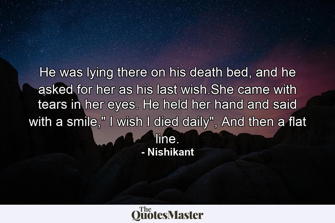 He was lying there on his death bed, and he asked for her as his last wish.She came with tears in her eyes. He held her hand and said with a smile,