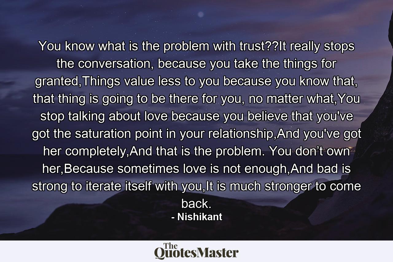 You know what is the problem with trust??It really stops the conversation, because you take the things for granted,Things value less to you because you know that, that thing is going to be there for you, no matter what,You stop talking about love because you believe that you've got the saturation point in your relationship,And you've got her completely,And that is the problem. You don’t own her,Because sometimes love is not enough,And bad is strong to iterate itself with you,It is much stronger to come back. - Quote by Nishikant