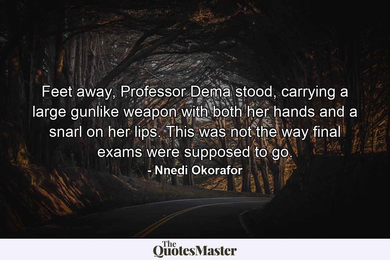 Feet away, Professor Dema stood, carrying a large gunlike weapon with both her hands and a snarl on her lips. This was not the way final exams were supposed to go. - Quote by Nnedi Okorafor