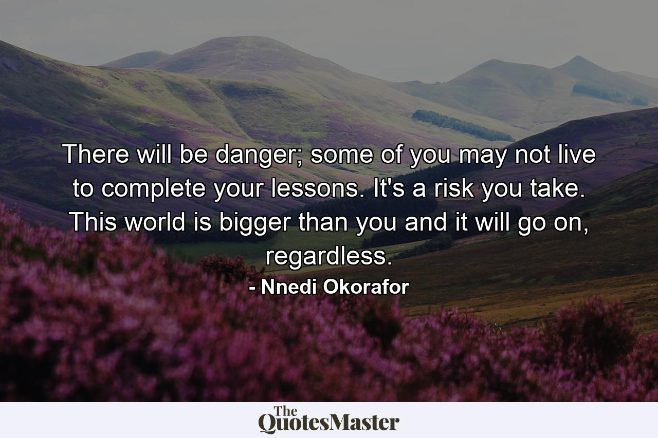 There will be danger; some of you may not live to complete your lessons. It's a risk you take. This world is bigger than you and it will go on, regardless. - Quote by Nnedi Okorafor