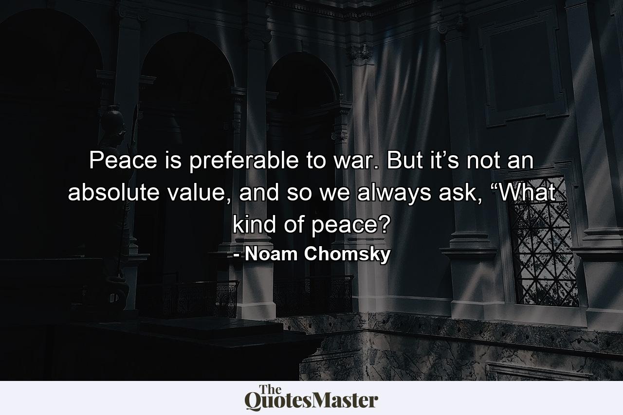 Peace is preferable to war. But it’s not an absolute value, and so we always ask, “What kind of peace? - Quote by Noam Chomsky