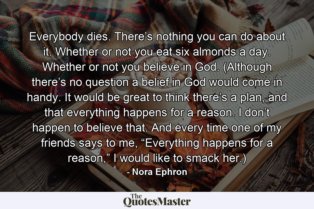 Everybody dies. There’s nothing you can do about it. Whether or not you eat six almonds a day. Whether or not you believe in God. (Although there’s no question a belief in God would come in handy. It would be great to think there’s a plan, and that everything happens for a reason. I don’t happen to believe that. And every time one of my friends says to me, “Everything happens for a reason,” I would like to smack her.) - Quote by Nora Ephron