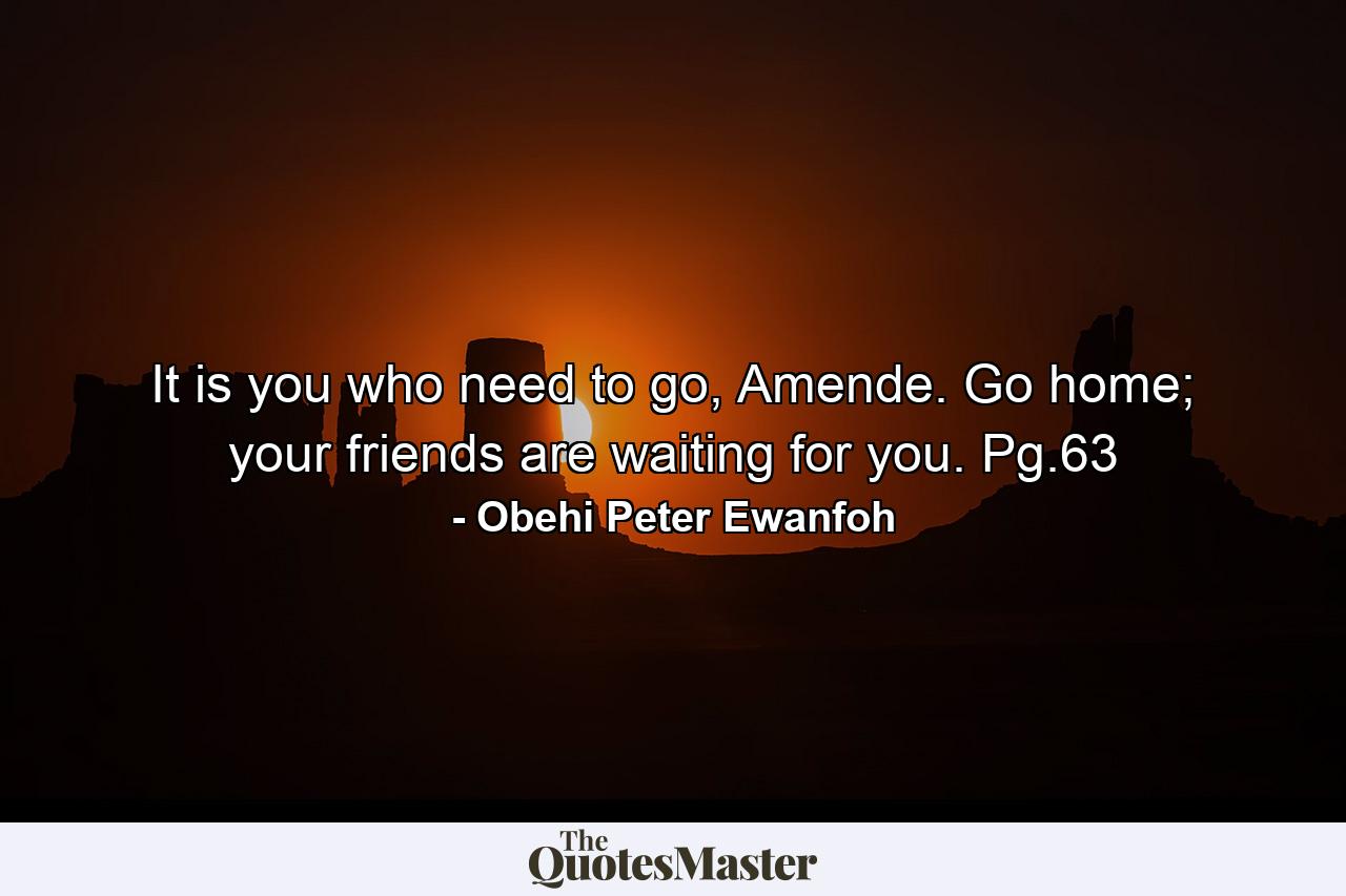 It is you who need to go, Amende. Go home; your friends are waiting for you. Pg.63 - Quote by Obehi Peter Ewanfoh